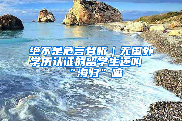 絕不是危言聳聽｜無國外學(xué)歷認(rèn)證的留學(xué)生還叫“海歸”嘛