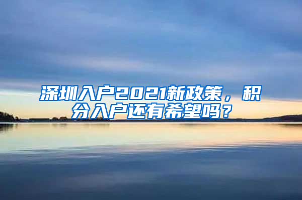 深圳入戶2021新政策，積分入戶還有希望嗎？