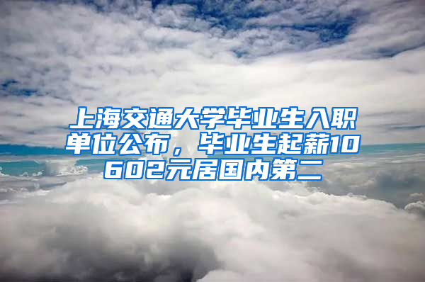 上海交通大學(xué)畢業(yè)生入職單位公布，畢業(yè)生起薪10602元居國(guó)內(nèi)第二