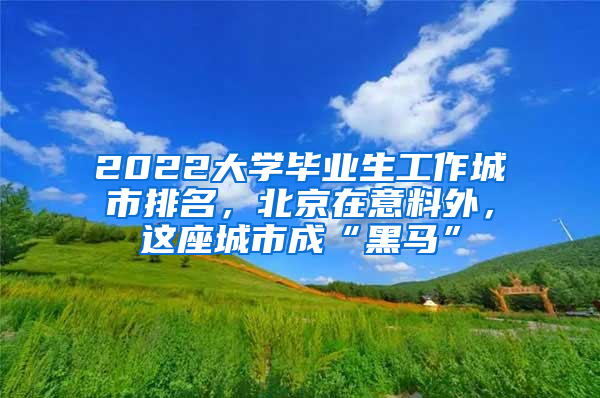 2022大學畢業(yè)生工作城市排名，北京在意料外，這座城市成“黑馬”