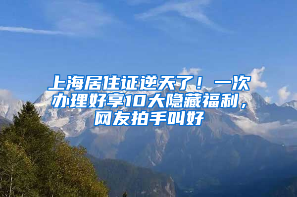 上海居住證逆天了！一次辦理好享10大隱藏福利，網(wǎng)友拍手叫好