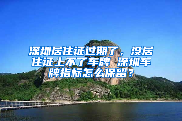 深圳居住證過期了，沒居住證上不了車牌 深圳車牌指標怎么保留？