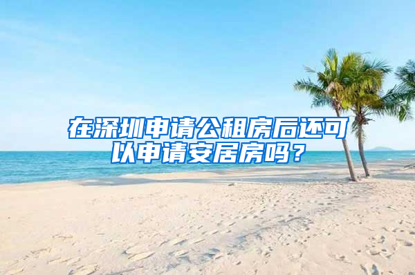 在深圳申請公租房后還可以申請安居房嗎？