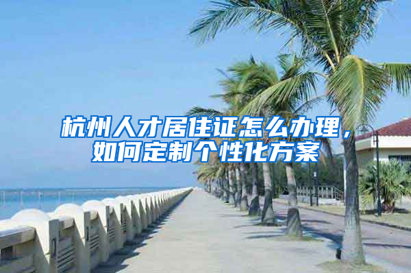 杭州人才居住證怎么辦理，如何定制個性化方案