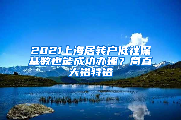 2021上海居轉(zhuǎn)戶低社?；鶖?shù)也能成功辦理？簡直大錯(cuò)特錯(cuò)