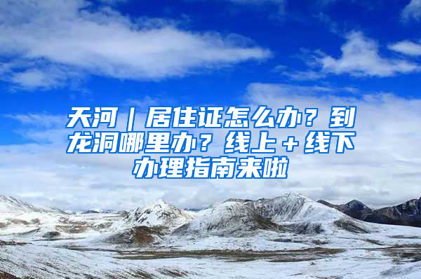 天河｜居住證怎么辦？到龍洞哪里辦？線上＋線下辦理指南來啦