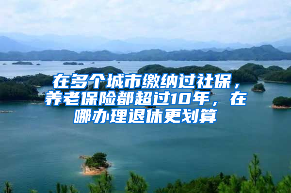 在多個(gè)城市繳納過(guò)社保，養(yǎng)老保險(xiǎn)都超過(guò)10年，在哪辦理退休更劃算