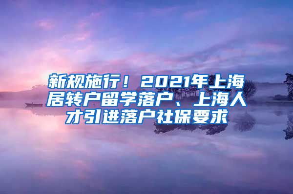 新規(guī)施行！2021年上海居轉(zhuǎn)戶留學(xué)落戶、上海人才引進(jìn)落戶社保要求