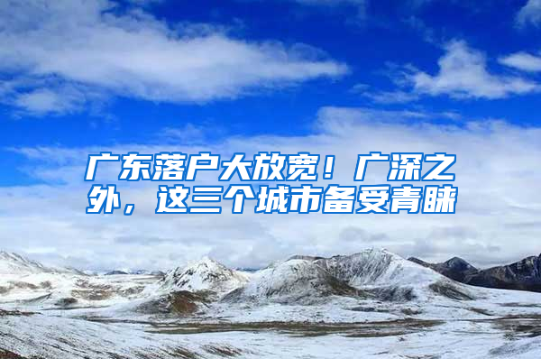 廣東落戶大放寬！廣深之外，這三個(gè)城市備受青睞