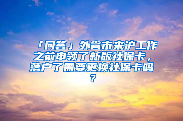 「問(wèn)答」外省市來(lái)滬工作之前申領(lǐng)了新版社保卡，落戶(hù)了需要更換社保卡嗎？