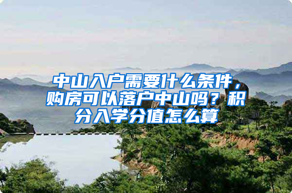 中山入戶需要什么條件，購房可以落戶中山嗎？積分入學(xué)分值怎么算