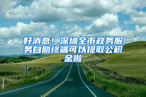 好消息！深圳全市政務(wù)服務(wù)自助終端可以提取公積金啦