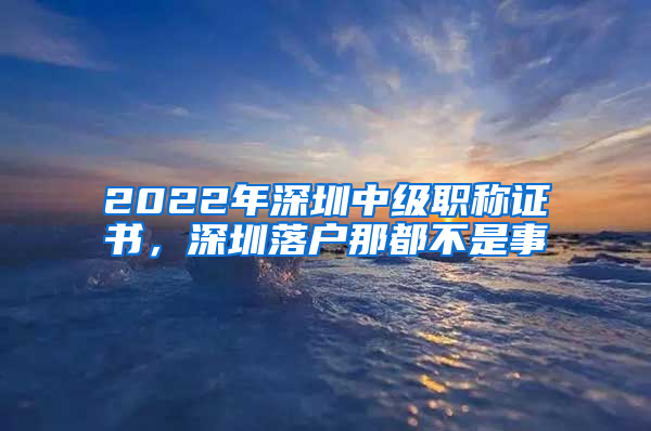 2022年深圳中級(jí)職稱證書，深圳落戶那都不是事