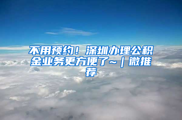 不用預(yù)約！深圳辦理公積金業(yè)務(wù)更方便了~｜微推薦