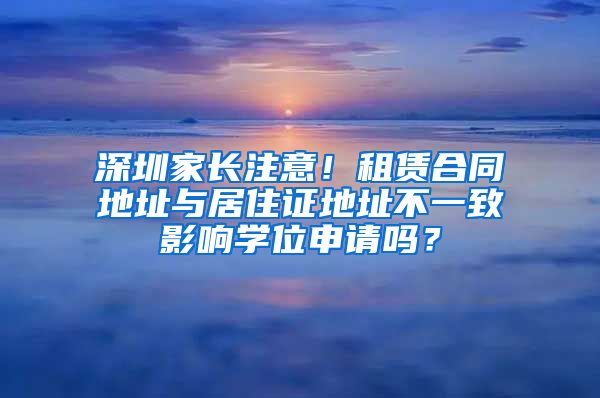 深圳家長注意！租賃合同地址與居住證地址不一致影響學(xué)位申請嗎？