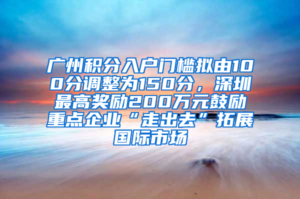 廣州積分入戶門檻擬由100分調(diào)整為150分，深圳最高獎(jiǎng)勵(lì)200萬元鼓勵(lì)重點(diǎn)企業(yè)“走出去”拓展國(guó)際市場(chǎng)