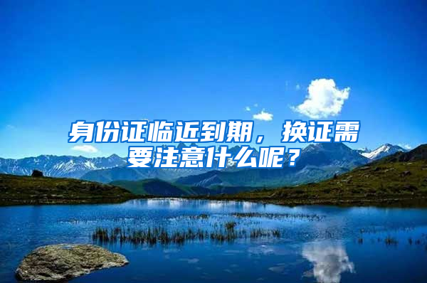 身份證臨近到期，換證需要注意什么呢？