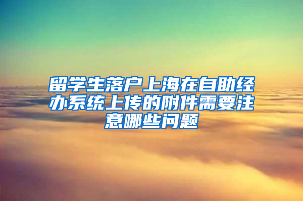 留學生落戶上海在自助經(jīng)辦系統(tǒng)上傳的附件需要注意哪些問題