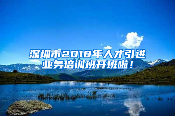 深圳市2018年人才引進業(yè)務培訓班開班啦！