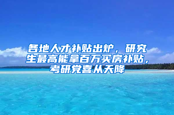 各地人才補貼出爐，研究生最高能拿百萬買房補貼，考研黨喜從天降