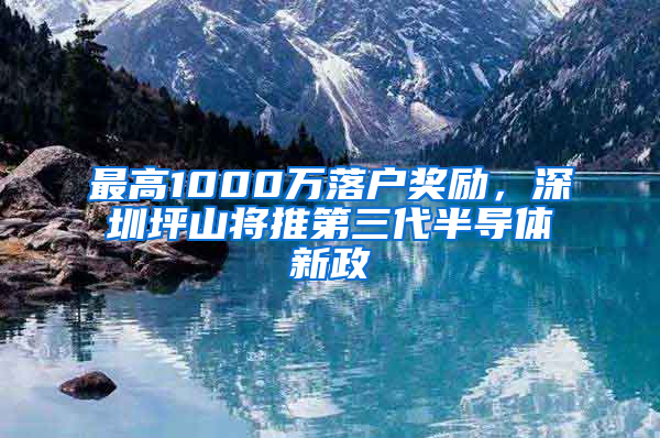 最高1000萬落戶獎勵，深圳坪山將推第三代半導體新政