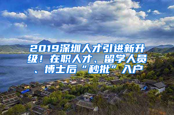 2019深圳人才引進(jìn)新升級(jí)！在職人才、留學(xué)人員、博士后“秒批”入戶