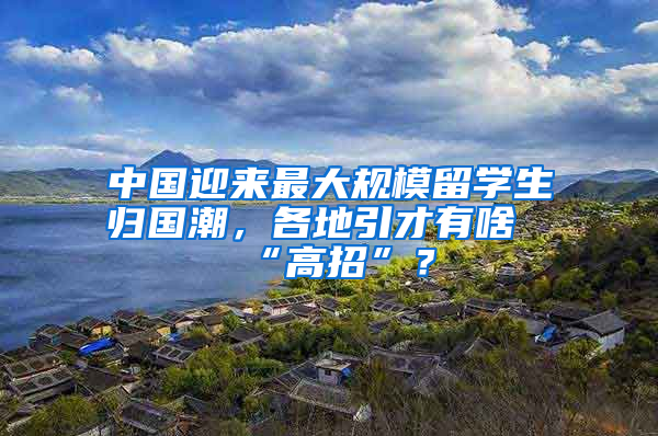 中國迎來最大規(guī)模留學(xué)生歸國潮，各地引才有啥“高招”？