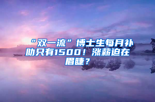 “雙一流”博士生每月補(bǔ)助只有1500！漲薪迫在眉睫？