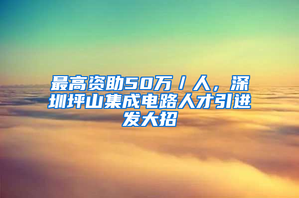 最高資助50萬／人，深圳坪山集成電路人才引進發(fā)大招