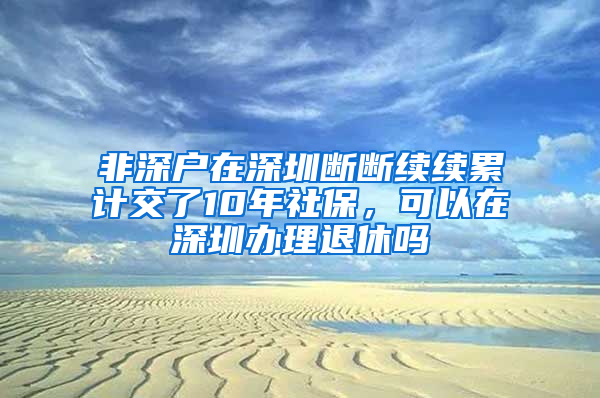 非深戶在深圳斷斷續(xù)續(xù)累計交了10年社保，可以在深圳辦理退休嗎