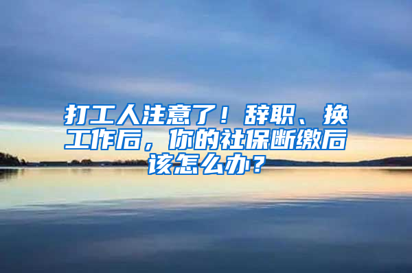 打工人注意了！辭職、換工作后，你的社保斷繳后該怎么辦？