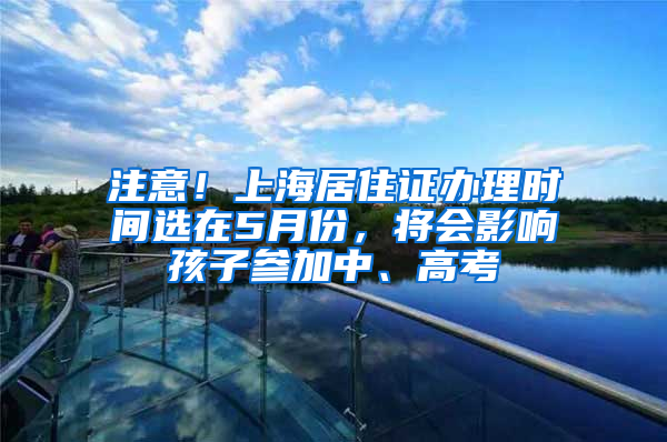 注意！上海居住證辦理時間選在5月份，將會影響孩子參加中、高考