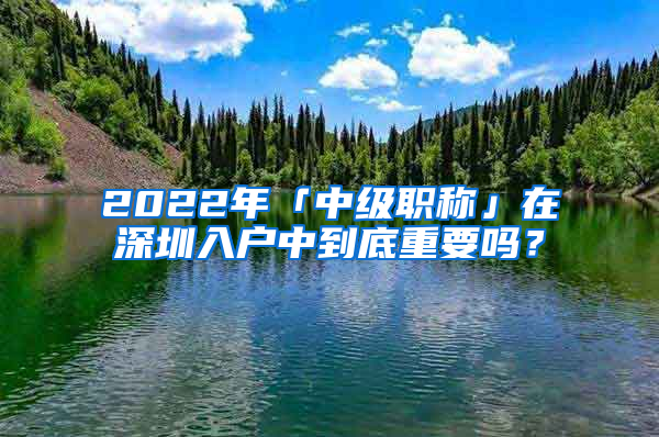 2022年「中級職稱」在深圳入戶中到底重要嗎？