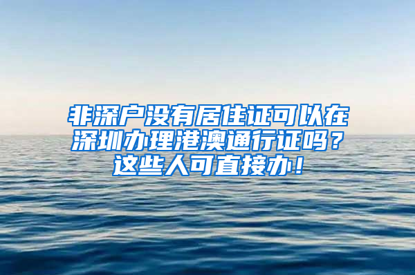 非深戶沒(méi)有居住證可以在深圳辦理港澳通行證嗎？這些人可直接辦！