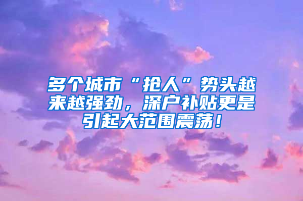 多個(gè)城市“搶人”勢頭越來越強(qiáng)勁，深戶補(bǔ)貼更是引起大范圍震蕩！