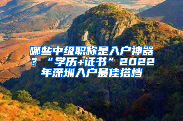 哪些中級(jí)職稱是入戶神器？“學(xué)歷+證書”2022年深圳入戶最佳搭檔