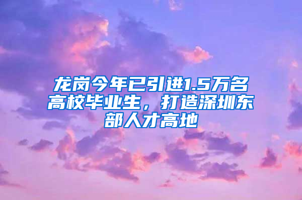 龍崗今年已引進1.5萬名高校畢業(yè)生，打造深圳東部人才高地