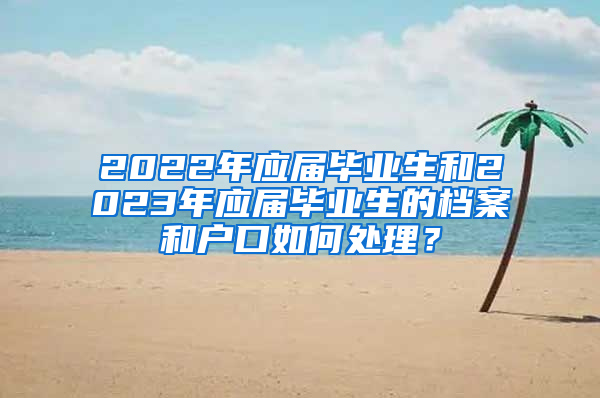 2022年應屆畢業(yè)生和2023年應屆畢業(yè)生的檔案和戶口如何處理？