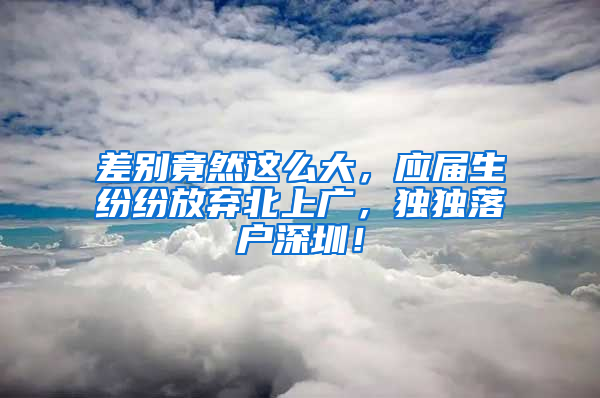 差別竟然這么大，應(yīng)屆生紛紛放棄北上廣，獨(dú)獨(dú)落戶深圳！