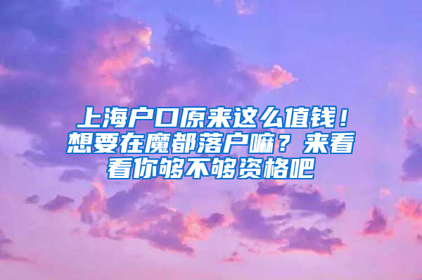 上海戶口原來這么值錢！想要在魔都落戶嘛？來看看你夠不夠資格吧