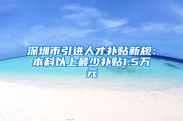 深圳市引進人才補貼新規(guī)：本科以上最少補貼1.5萬元