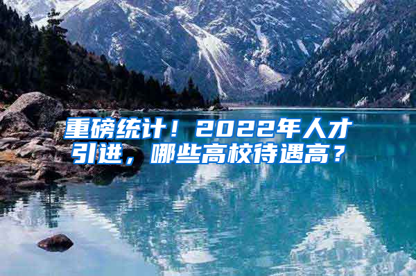 重磅統(tǒng)計(jì)！2022年人才引進(jìn)，哪些高校待遇高？