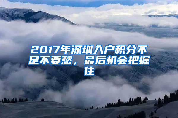 2017年深圳入戶積分不足不要愁，最后機會把握住