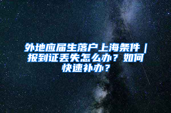 外地應屆生落戶上海條件｜報到證丟失怎么辦？如何快速補辦？