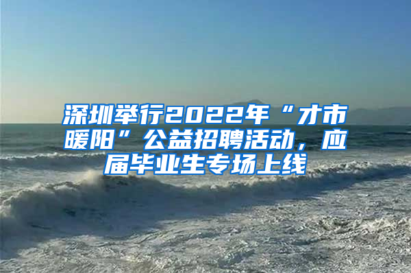 深圳舉行2022年“才市暖陽”公益招聘活動，應(yīng)屆畢業(yè)生專場上線