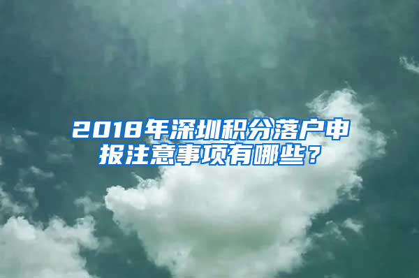 2018年深圳積分落戶申報注意事項有哪些？