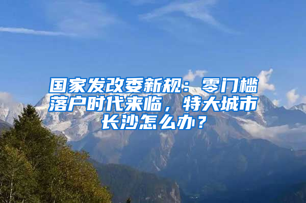 國家發(fā)改委新規(guī)：零門檻落戶時(shí)代來臨，特大城市長沙怎么辦？