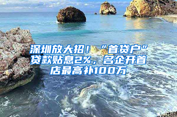 深圳放大招！“首貸戶”貸款貼息2%，名企開首店最高補100萬