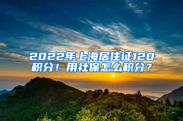 2022年上海居住證120積分！用社保怎么積分？