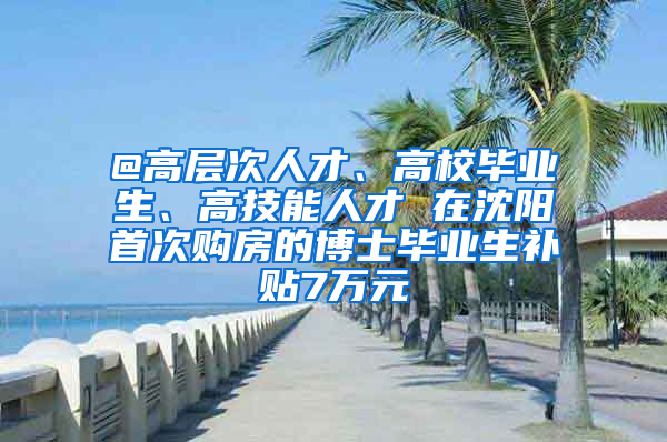 @高層次人才、高校畢業(yè)生、高技能人才 在沈陽首次購房的博士畢業(yè)生補貼7萬元